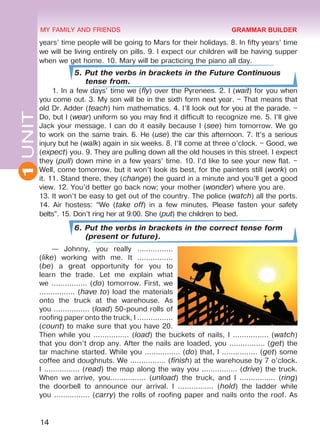 14
1UNIT MY FAMILY AND FRIENDS
years’ time people will be going to Mars for their holidays. 8. In fifty years’ time
we will be living entirely on pills. 9. I expect our children will be having supper
when we get home. 10. Mary will be practicing the piano all day.
5. Put the verbs in brackets in the Future Continuous
tense from.
1. In a few days’ time we (fly) over the Pyrenees. 2. I (wait) for you when
you come out. 3. My son will be in the sixth form next year. – That means that
old Dr. Adder (teach) him mathematics. 4. I’ll look out for you at the parade. –
Do, but I (wear) uniform so you may find it difficult to recognize me. 5. I’ll give
Jack your message. I can do it easily because I (see) him tomorrow. We go
to work on the same train. 6. He (use) the car this afternoon. 7. It’s a serious
injury but he (walk) again in six weeks. 8. I’ll come at three o’clock. – Good, we
(expect) you. 9. They are pulling down all the old houses in this street. I expect
they (pull) down mine in a few years’ time. 10. I’d like to see your new flat. –
Well, come tomorrow, but it won’t look its best, for the painters still (work) on
it. 11. Stand there, they (change) the guard in a minute and you’ll get a good
view. 12. You’d better go back now; your mother (wonder) where you are.
13. It won’t be easy to get out of the country. The police (watch) all the ports.
14. Air hostess: “We (take off) in a few minutes. Please fasten your safety
belts”. 15. Don’t ring her at 9:00. She (put) the children to bed.
6. Put the verbs in brackets in the correct tense form
(present or future).
— Johnny, you really ................
(like) working with me. It ................
(be) a great opportunity for you to
learn the trade. Let me explain what
we ................ (do) tomorrow. First, we
................ (have to) load the materials
onto the truck at the warehouse. As
you ................ (load) 50-pound rolls of
roofing paper onto the truck, I ................
(count) to make sure that you have 20.
Then while you ................ (load) the buckets of nails, I ................ (watch)
that you don’t drop any. After the nails are loaded, you ................ (get) the
tar machine started. While you ................ (do) that, I ................ (get) some
coffee and doughnuts. We ................ (finish) at the warehouse by 7 o’clock.
I ................ (read) the map along the way you ................ (drive) the truck.
When we arrive, you................ (unload) the truck, and I ................ (ring)
the doorbell to announce our arrival. I ................ (hold) the ladder while
you ................ (carry) the rolls of roofing paper and nails onto the roof. As
GRAMMAR BUILDER
Право для безоплатного розміщення підручника в мережі Інтернет має
Міністерство освіти і науки України http://mon.gov.ua/ та Інститут модернізації змісту освіти https://imzo.gov.ua
 