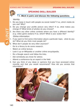 SCIENCE AND TECHNOLOGY
5
140
UNIT
SPEAKING SKILL BUILDER
1. Work in pairs and discuss the following questions.
Identity:
1.	 Do you keep in touch with people via social media? If so, which media do
you use? Why?
2.	 Do you change your profile picture very often? If so, what makes you
change it? What kinds of photos do you choose?
3.	 Are there any other online contexts where you have a different identity?
(e.g. video game avatars) If so, which? What is your avatar like?
Online information:
1.	 If you want to find some information about a particular topic, what do you
do? What do you think most people do?
2.	 What don’t people do very often anymore?
•	 Go to a library to do some research.
•	 Watch an online lecture.
•	 Look it up on Wikipedia or another online encyclopedia.
•	 Do a Google search and follow the links.
•	 Ask somebody you know for advice.
•	 Attend a conference by an expert in the field.
3.	 Can you think of any ideas or opinions that you have accessed online
recently and that you would recommend? How did you access that
information?
SPEAKING SKILL BUILDER
Право для безоплатного розміщення підручника в мережі Інтернет має
Міністерство освіти і науки України http://mon.gov.ua/ та Інститут модернізації змісту освіти https://imzo.gov.ua
 