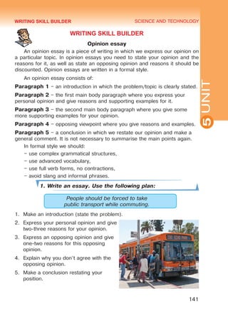 YOUTH LIFESTYLE. MODERN YOUTH CLUBSSCIENCE AND TECHNOLOGY
5
141
UNIT
WRITING SKILL BUILDER
Opinion essay
An opinion essay is a piece of writing in which we express our opinion on
a particular topic. In opinion essays you need to state your opinion and the
reasons for it, as well as state an opposing opinion and reasons it should be
discounted. Opinion essays are written in a formal style.
An opinion essay consists of:
Paragraph 1 – an introduction in which the problem/topic is clearly stated.
Paragraph 2 – the first main body paragraph where you express your
personal opinion and give reasons and supporting examples for it.
Paragraph 3 – the second main body paragraph where you give some
more supporting examples for your opinion.
Paragraph 4 – opposing viewpoint where you give reasons and examples.
Paragraph 5 – a conclusion in which we restate our opinion and make a
general comment. It is not necessary to summarise the main points again.
In formal style we should:
– use complex grammatical structures,
– use advanced vocabulary,
– use full verb forms, no contractions,
– avoid slang and informal phrases.
1. Write an essay. Use the following plan:
People should be forced to take
public transport while commuting.
1.	 Make an introduction (state the problem).
2.	 Express your personal opinion and give
two-three reasons for your opinion.
3.	 Express an opposing opinion and give
one-two reasons for this opposing
opinion.
4.	 Explain why you don’t agree with the
opposing opinion.
5.	 Make a conclusion restating your
position.
WRITING SKILL BUILDER
Право для безоплатного розміщення підручника в мережі Інтернет має
Міністерство освіти і науки України http://mon.gov.ua/ та Інститут модернізації змісту освіти https://imzo.gov.ua
 