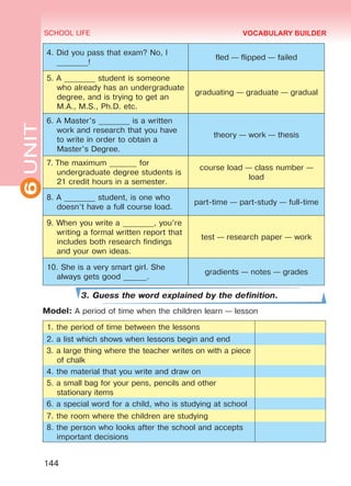 6UNIT SCHOOL LIFE
144
VOCABULARY BUILDER
4. Did you pass that exam? No, I
________!
fled — flipped — failed
5. A ________ student is someone
who already has an undergraduate
degree, and is trying to get an
M.A., M.S., Ph.D. etc.
graduating — graduate — gradual
6. A Master’s ________ is a written
work and research that you have
to write in order to obtain a
Master’s Degree.
theory — work — thesis
7. The maximum _______ for
undergraduate degree students is
21 credit hours in a semester.
course load — class number —
load
8. A ________ student, is one who
doesn’t have a full course load.
part-time — part-study — full-time
9. When you write a ________, you’re
writing a formal written report that
includes both research findings
and your own ideas.
test — research paper — work
10. She is a very smart girl. She
always gets good ______.
gradients — notes — grades
3. Guess the word explained by the definition.
Model: A period of time when the children learn — lesson
1. the period of time between the lessons
2. a list which shows when lessons begin and end
3. a large thing where the teacher writes on with a piece
of chalk
4. the material that you write and draw on
5. a small bag for your pens, pencils and other
stationary items
6. a special word for a child, who is studying at school
7. the room where the children are studying
8. the person who looks after the school and accepts
important decisions
Право для безоплатного розміщення підручника в мережі Інтернет має
Міністерство освіти і науки України http://mon.gov.ua/ та Інститут модернізації змісту освіти https://imzo.gov.ua
 