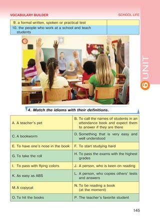 6UNIT
SCHOOL LIFE
145
VOCABULARY BUILDER
9. a formal written, spoken or practical test
10. the people who work at a school and teach
students
4. Match the idioms with their definitions.
A.	A teacher’s pet
B.	To call the names of students in an
attendance book and expect them
to answer if they are there
C.	A bookworm
D.	Something that is very easy and
well understood
E.	To have one’s nose in the book F.	To start studying hard
G.	To take the roll
H.	To pass the exams with the highest
grades
I.	 To pass with flying colors J.	A person, who is keen on reading
K.	As easy as ABS
L.	A person, who copies others’ tests
and answers
M.	A copycat
N.	To be reading a book
(at the moment)
O.	To hit the books P.	The teacher’s favorite student
Право для безоплатного розміщення підручника в мережі Інтернет має
Міністерство освіти і науки України http://mon.gov.ua/ та Інститут модернізації змісту освіти https://imzo.gov.ua
 