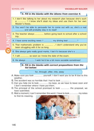 6UNIT SCHOOL LIFE
146
VOCABULARY BUILDER
5. Fill in the blanks with the idioms from exercise 4.
1.	I don’t like talking to her about my research plan because she’s such
a ............. ! I know she’ll steal my ideas and use them for her own
Master’s thesis.
2.	You won’t be able to persuade her to come out with us, she’s a real
............. and will probably stay in to read!
3.	The teacher always ............. before going back to school after a school
trip.
4.	I have some exciting news: I ............. my driving test ............. !
5.	That mathematic problem is ............. , I don’t understand why you’ve
been struggling with it for so long.
6.	She always gets really good marks, I bet it’s because she’s a ............. .
7.	I will ............. as soon as I know the date of the exam.
8.	He always ............. I wish he’d be a bit more sociable sometimes!
6. Fill in the blanks with correct prepositions from the
list below:
for, through, after, into, away
A.	Make sure you look ............. yourself. I don’t want you to be ill due to this
weather.
B.	The accident was so horrible that I had to look ............. .
C.	Can you help me to look ............. my keys, as we have to leave soon and
I don’t remember where I have put them.
D.	The principal of the school promised to look ............. the proposal, we
have submitted.
E.	Wait a moment, I can’t remember this word. I have to look ............. my notes
to find its meaning.
Право для безоплатного розміщення підручника в мережі Інтернет має
Міністерство освіти і науки України http://mon.gov.ua/ та Інститут модернізації змісту освіти https://imzo.gov.ua
 