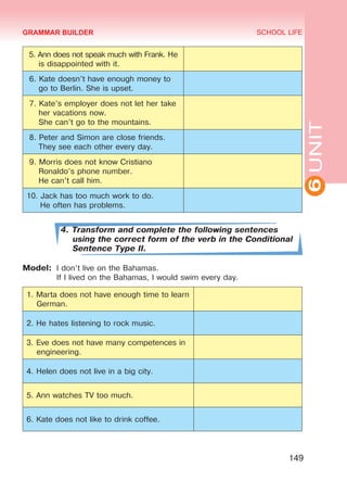 6UNIT
SCHOOL LIFE
149
5. Ann does not speak much with Frank. He
is disappointed with it.
6. Kate doesn’t have enough money to
go to Berlin. She is upset.
7. Kate’s employer does not let her take
her vacations now.
She can’t go to the mountains.
8. Peter and Simon are close friends.
They see each other every day.
9. Morris does not know Cristiano
Ronaldo’s phone number.
He can’t call him.
10. Jack has too much work to do.
He often has problems.
4. Transform and complete the following sentences
using the correct form of the verb in the Conditional
Sentence Type II.
Model:	 I don’t live on the Bahamas.
	 If I lived on the Bahamas, I would swim every day.
1. Marta does not have enough time to learn
German.
2. He hates listening to rock music.
3. Eve does not have many competences in
engineering.
4. Helen does not live in a big city.
5. Ann watches TV too much.
6. Kate does not like to drink coffee.
GRAMMAR BUILDER
Право для безоплатного розміщення підручника в мережі Інтернет має
Міністерство освіти і науки України http://mon.gov.ua/ та Інститут модернізації змісту освіти https://imzo.gov.ua
 