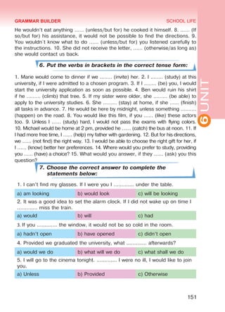 6UNIT
SCHOOL LIFE
151
He wouldn’t eat anything …… (unless/but for) he cooked it himself. 8. …… (If
so/but for) his assistance, it would not be possible to find the directions. 9.
You wouldn`t know what to do …… (unless/but for) you listened carefully to
the instructions. 10. She did not receive the letter, …… (otherwise/as long as)
she would contact us back.
6. Put the verbs in brackets in the correct tense form:
1. Marie would come to dinner if we ..…… (invite) her. 2. I ..…… (study) at this
university, if I were admitted to a chosen program. 3. If I ..…… (be) you, I would
start the university application as soon as possible. 4. Ben would ruin his shirt
if he ……… (climb) that tree. 5. If my sister were older, she ……… (be able) to
apply to the university studies. 6. She ……… (stay) at home, if she …… (finish)
all tasks in advance. 7. He would be here by midnight, unless something ….……
(happen) on the road. 8. You would like this film, if you …… (like) these actors
too. 9. Unless I …… (study) hard, I would not pass the exams with flying colors.
10. Michael would be home at 2 pm, provided he …… (catch) the bus at noon. 11. If
I had more free time, I …… (help) my father with gardening. 12. But for his directions,
we …… (not find) the right way. 13. I would be able to choose the right gift for her, if
I …… (know) better her preferences. 14. Where would you prefer to study, providing
you …… (have) a choice? 15. What would you answer, if they …… (ask) you this
question?
7. Choose the correct answer to complete the
statements below:
1. I can’t find my glasses. If I were you I ............. under the table.
a) am looking b) would look c) will be looking
2. It was a good idea to set the alarm clock. If I did not wake up on time I
............. miss the train.
a) would b) will c) had
3. If you ............. the window, it would not be so cold in the room.
a) hadn’t open b) have opened c) didn’t open
4. Provided we graduated the university, what ............. afterwards?
a) would we do b) what will we do c) what shall we do
5. I will go to the cinema tonight. ............. I were no ill, I would like to join
you.
a) Unless b) Provided c) Otherwise
GRAMMAR BUILDER
Право для безоплатного розміщення підручника в мережі Інтернет має
Міністерство освіти і науки України http://mon.gov.ua/ та Інститут модернізації змісту освіти https://imzo.gov.ua
 