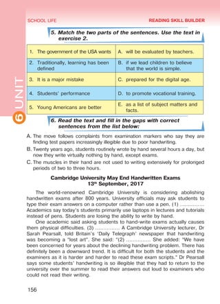 6UNIT SCHOOL LIFE
156
5. Match the two parts of the sentences. Use the text in
exercise 2.
1.	 The government of the USA wants A.	 will be evaluated by teachers.
2.	 Traditionally, learning has been
defined
B.	 if we lead children to believe
that the world is simple.
3.	 It is a major mistake C.	 prepared for the digital age.
4.	 Students’ performance D.	 to promote vocational training.
5.	 Young Americans are better
E.	 as a list of subject matters and
facts.
6. Read the text and fill in the gaps with correct
sentences from the list below:
A.	The move follows complaints from examination markers who say they are
finding test papers increasingly illegible due to poor handwriting.
B.	Twenty years ago, students routinely wrote by hand several hours a day, but
now they write virtually nothing by hand, except exams.
C.	The muscles in their hand are not used to writing extensively for prolonged
periods of two to three hours.
Cambridge University May End Handwritten Exams
13th
September, 2017
The world-renowned Cambridge University is considering abolishing
handwritten exams after 800 years. University officials may ask students to
type their exam answers on a computer rather than use a pen. (1) ……………
Academics say today’s students primarily use laptops in lectures and tutorials
instead of pens. Students are losing the ability to write by hand.
One academic said asking students to hand-write exams actually causes
them physical difficulties. (3) …………… A Cambridge University lecturer, Dr
Sarah Pearsall, told Britain’s ‘Daily Telegraph’ newspaper that handwriting
was becoming a “lost art”. She said: “(2) …………… She added: “We have
been concerned for years about the declining handwriting problem. There has
definitely been a downward trend. It is difficult for both the students and the
examiners as it is harder and harder to read these exam scripts.” Dr Pearsall
says some students’ handwriting is so illegible that they had to return to the
university over the summer to read their answers out loud to examiners who
could not read their writing.
READING SKILL BUILDER
Право для безоплатного розміщення підручника в мережі Інтернет має
Міністерство освіти і науки України http://mon.gov.ua/ та Інститут модернізації змісту освіти https://imzo.gov.ua
 
