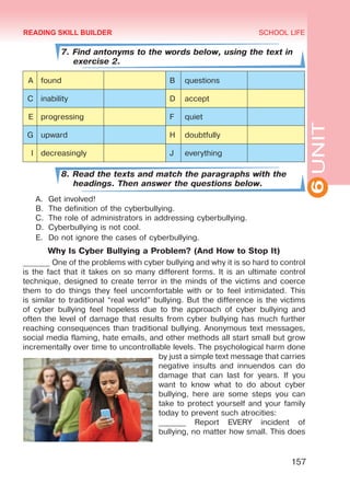 6UNIT
SCHOOL LIFE
157
7. Find antonyms to the words below, using the text in
exercise 2.
A found B questions
C inability D accept
E progressing F quiet
G upward H doubtfully
I decreasingly J everything
8. Read the texts and match the paragraphs with the
headings. Then answer the questions below.
A.	 Get involved!
B.	 The definition of the cyberbullying.
C.	 The role of administrators in addressing cyberbullying.
D.	 Cyberbullying is not cool.
E.	 Do not ignore the cases of cyberbullying.
Why Is Cyber Bullying a Problem? (And How to Stop It)
_______ One of the problems with cyber bullying and why it is so hard to control
is the fact that it takes on so many different forms. It is an ultimate control
technique, designed to create terror in the minds of the victims and coerce
them to do things they feel uncomfortable with or to feel intimidated. This
is similar to traditional “real world” bullying. But the difference is the victims
of cyber bullying feel hopeless due to the approach of cyber bullying and
often the level of damage that results from cyber bullying has much further
reaching consequences than traditional bullying. Anonymous text messages,
social media flaming, hate emails, and other methods all start small but grow
incrementally over time to uncontrollable levels. The psychological harm done
by just a simple text message that carries
negative insults and innuendos can do
damage that can last for years. If you
want to know what to do about cyber
bullying, here are some steps you can
take to protect yourself and your family
today to prevent such atrocities:
_______ Report EVERY incident of
bullying, no matter how small. This does
READING SKILL BUILDER
Право для безоплатного розміщення підручника в мережі Інтернет має
Міністерство освіти і науки України http://mon.gov.ua/ та Інститут модернізації змісту освіти https://imzo.gov.ua
 