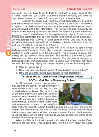6UNIT SCHOOL LIFE
158
not mean that you have to go to federal court with a minor incident. But
it DOES mean that you should take every incident seriously and take the
appropriate actions to prevent it from happening to someone else.
________ Consider the source and report to network administrators, as well as
authorities. When an incident occurs online, you have the right to report this
to system or network administrators and let them know what happened, when,
who it involved, and other information. They will also be able to identify the
culprits of the bullying so that you can report the names to proper authorities.
________ Have a “zero tolerance” policy against cyber bullying. Explain to your
friends and classmates that you will neither tolerate their being bullied NOR
will you tolerate their bullying of other children online. Just like in the real
world, they all need to understand that bullying is harassment when it occurs
and is punishable by civil courts and the law.
________ Perhaps the best thing students can do in this day and age of cyber
bullying and online social media, where access is so easy and quick is to get
involved in what is going on in the classroom. This involves a lot more than
merely asking how your classmates feel. Be attentive to your friends, spend
time together, share your interests and hobbies. Pay attention to the cases of
bullying at school and report about them to adults. And remember, bullying is
not cool. But fighting bullying and respecting every student is a worthy deed.
1.	 What is cyberbullying?
2.	 Have you ever heard about cases of cyberbullying in your school?
3.	 How can you help to stop cyberbullying in your classroom?
9. Read the text and answer the questions below:
90-Year-Old Starts Elementary School
A 90-year-old Kenyan grandmother
has become the world’s oldest elementary
school student, also known as Gogo, is from
a small village in Kenya. She is studying
at the local elementary school to learn to
read and write. Ms Sitienei has spent most
of her life working as a midwife, helping to
deliver babies. She wants to be able to read
and write so she can pass on her midwifery
skills and write down the special herbal remedies she uses when she delivers
babies. She also wants to be able to read the Bible. Sitienei said she never
had a chance to go to school when she was younger. She said she knows she
is old but hopes she will set an example to younger people. She wants all the
children in her village to study.
When Ms Sitienei first tried to enroll at the school, the head teacher David
Kinyanjui did not think it was a good idea. Now he is very happy that Gogo
READING SKILL BUILDER
Право для безоплатного розміщення підручника в мережі Інтернет має
Міністерство освіти і науки України http://mon.gov.ua/ та Інститут модернізації змісту освіти https://imzo.gov.ua
 