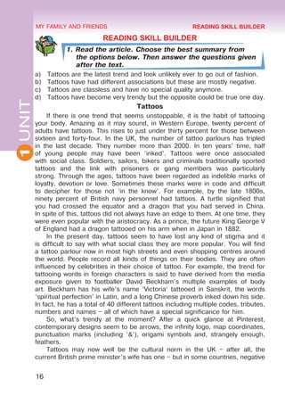16
1UNIT MY FAMILY AND FRIENDS
READING SKILL BUILDER
1. Read the article. Choose the best summary from
the options below. Then answer the questions given
after the text.
a)	 Tattoos are the latest trend and look unlikely ever to go out of fashion.
b)	 Tattoos have had di­fferent associations but these are mostly negative.
c)	 Tattoos are classless and have no special quality anymore.
d)	 Tattoos have become very trendy but the opposite could be true one day.
Tattoos
If there is one trend that seems unstoppable, it is the habit of tattooing
your body. Amazing as it may sound, in Western Europe, twenty percent of
adults have tattoos. This rises to just under thirty percent for those between
sixteen and forty-four. In the UK, the number of tattoo parlours has tripled
in the last decade. They number more than 2000. In ten years’ time, half
of young people may have been ‘inked’. Tattoos were once associated
with social class. Soldiers, sailors, bikers and criminals traditionally sported
tattoos and the link with prisoners or gang members was particularly
strong. Through the ages, tattoos have been regarded as indelible marks of
loyalty, devotion or love. Sometimes these marks were in code and difficult
to decipher for those not ‘in the know’. For example, by the late 1800s,
ninety percent of British navy personnel had tattoos. A turtle signified that
you had crossed the equator and a dragon that you had served in China.
In spite of this, tattoos did not always have an edge to them. At one time, they
were even popular with the aristocracy. As a prince, the future King George V
of England had a dragon tattooed on his arm when in Japan in 1882.
In the present day, tattoos seem to have lost any kind of stigma and it
is difficult to say with what social class they are more popular. You will find
a tattoo parlour now in most high streets and even shopping centres around
the world. People record all kinds of things on their bodies. They are often
influenced by celebrities in their choice of tattoo. For example, the trend for
tattooing words in foreign characters is said to have derived from the media
exposure given to footballer David Beckham’s multiple examples of body
art. Beckham has his wife’s name ‘Victoria’ tattooed in Sanskrit, the words
‘spiritual perfection’ in Latin, and a long Chinese proverb inked down his side.
In fact, he has a total of 40 different tattoos including multiple codes, tributes,
numbers and names – all of which have a special significance for him.
So, what’s trendy at the moment? After a quick glance at Pinterest,
contemporary designs seem to be arrows, the infinity logo, map coordinates,
punctuation marks (including ‘&’), origami symbols and, strangely enough,
feathers.
Tattoos may now well be the cultural norm in the UK – after all, the
current British prime minister’s wife has one – but in some countries, negative
READING SKILL BUILDER
Право для безоплатного розміщення підручника в мережі Інтернет має
Міністерство освіти і науки України http://mon.gov.ua/ та Інститут модернізації змісту освіти https://imzo.gov.ua
 