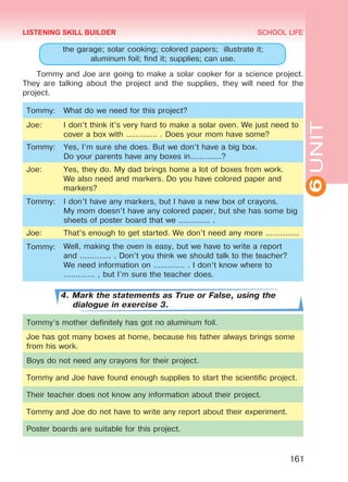 6UNIT
SCHOOL LIFE
161
the garage; solar cooking; colored papers; illustrate it;
aluminum foil; find it; supplies; can use.
Tommy and Joe are going to make a solar cooker for a science project.
They are talking about the project and the supplies, they will need for the
project.
Tommy: What do we need for this project?
Joe: I don’t think it’s very hard to make a solar oven. We just need to
cover a box with ............. . Does your mom have some?
Tommy: Yes, I’m sure she does. But we don’t have a big box.
Do your parents have any boxes in.............?
Joe: Yes, they do. My dad brings home a lot of boxes from work.
We also need and markers. Do you have colored paper and
markers?
Tommy: I don’t have any markers, but I have a new box of crayons.
My mom doesn’t have any colored paper, but she has some big
sheets of poster board that we ............. .
Joe: That’s enough to get started. We don’t need any more ..............
Tommy: Well, making the oven is easy, but we have to write a report
and ............. . Don’t you think we should talk to the teacher?
We need information on ............. . I don’t know where to
............. , but I’m sure the teacher does.
4. Mark the statements as True or False, using the
dialogue in exercise 3.
Tommy’s mother definitely has got no aluminum foil.
Joe has got many boxes at home, because his father always brings some
from his work.
Boys do not need any crayons for their project.
Tommy and Joe have found enough supplies to start the scientific project.
Their teacher does not know any information about their project.
Tommy and Joe do not have to write any report about their experiment.
Poster boards are suitable for this project.
LISTENING SKILL BUILDER
Право для безоплатного розміщення підручника в мережі Інтернет має
Міністерство освіти і науки України http://mon.gov.ua/ та Інститут модернізації змісту освіти https://imzo.gov.ua
 