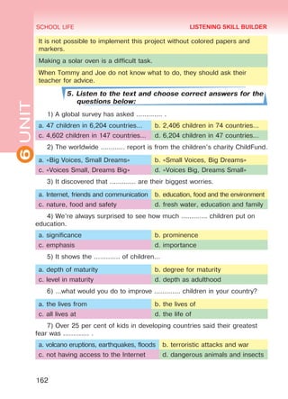 6UNIT SCHOOL LIFE
162
It is not possible to implement this project without colored papers and
markers.
Making a solar oven is a difficult task.
When Tommy and Joe do not know what to do, they should ask their
teacher for advice.
5. Listen to the text and choose correct answers for the
questions below:
1) A global survey has asked ............. .
a. 47 children in 6,204 countries… b. 2,406 children in 74 countries…
c. 4,602 children in 147 countries… d. 6,204 children in 47 countries…
2) The worldwide ............ report is from the children’s charity ChildFund.
a. «Big Voices, Small Dreams» b. «Small Voices, Big Dreams»
c. «Voices Small, Dreams Big» d. «Voices Big, Dreams Small»
3) It discovered that ............. are their biggest worries.
a. Internet, friends and communication b. education, food and the environment
c. nature, food and safety d. fresh water, education and family
4) We’re always surprised to see how much ............. children put on
education.
a. significance b. prominence
c. emphasis d. importance
5) It shows the ............. of children…
a. depth of maturity b. degree for maturity
c. level in maturity d. depth as adulthood
6) …what would you do to improve ............. children in your country?
a. the lives from b. the lives of
c. all lives at d. the life of
7) Over 25 per cent of kids in developing countries said their greatest
fear was ............. .
a. volcano eruptions, earthquakes, floods b. terroristic attacks and war
c. not having access to the Internet d. dangerous animals and insects
LISTENING SKILL BUILDER
Право для безоплатного розміщення підручника в мережі Інтернет має
Міністерство освіти і науки України http://mon.gov.ua/ та Інститут модернізації змісту освіти https://imzo.gov.ua
 