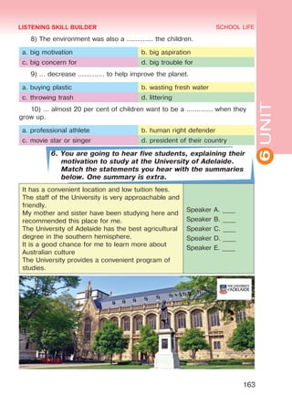 6UNIT
SCHOOL LIFE
163
8) The environment was also a ............. the children.
a. big motivation b. big aspiration
c. big concern for d. big trouble for
9) … decrease ............. to help improve the planet.
a. buying plastic b. wasting fresh water
c. throwing trash d. littering
10) … almost 20 per cent of children want to be a ............. when they
grow up.
a. professional athlete b. human right defender
c. movie star or singer d. president of their country
6. You are going to hear five students, explaining their
motivation to study at the University of Adelaide.
Match the statements you hear with the summaries
below. One summary is extra.
It has a convenient location and low tuition fees.
The staff of the University is very approachable and
friendly.
My mother and sister have been studying here and
recommended this place for me.
The University of Adelaide has the best agricultural
degree in the southern hemisphere.
It is a good chance for me to learn more about
Australian culture
The University provides a convenient program of
studies.
Speaker A. ____
Speaker B. ____
Speaker C. ____
Speaker D. ____
Speaker E. ____
LISTENING SKILL BUILDER
Право для безоплатного розміщення підручника в мережі Інтернет має
Міністерство освіти і науки України http://mon.gov.ua/ та Інститут модернізації змісту освіти https://imzo.gov.ua
 