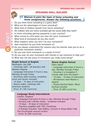 6UNIT SCHOOL LIFE
164
SPEAKING SKILL BUILDER
1. Discuss in pairs the topic of home schooling and
home assignments. Answer the following questions.
1.	 Do you think home schooling is a good idea?
2.	 What are the advantages of home schooling?
3.	 What kind of children benefit from home schooling?
4.	 Do children who are home schooled get the social skills they need?
5.	 Is home schooling gaining popularity in your country?
6.	 What comes to mind when you hear the word ‘homework’?
7.	 What kind of homework do you like most?
8.	 What happens when you don’t do your homework?
9.	 How important do you think homework is?
10.	Do you always understand the reasons why the teacher asks you to do a
particular homework activity?
11.	Do you ever think homework is a waste of time?
12.	Do you ever do your homework with friends or ask someone to help you?
13.	What was the last piece of homework you really loved doing?
Shane English School
Oahu Island
- Language instruction 4 hours a
day, Monday through Friday
- Housing in a bungalow 5
minute walk from the beach -
- 14 days - 10 days of instruction
- All teachers have Master’s
degree
- Scuba-Snorkel Safari, Wind-
Surfing included
- Price: $1,600 round-trip
Language Study International
London, England
- Language instruction 6 hours a day, Monday through Friday
- Housing with a British family - breakfast included
- 12 days - 16 days of instruction
- Teachers qualified with TEFL Certificate
- 4 Outings included: Tate Gallery, Concert in Royal Albert Hall,
The Countryside around London
- Price: $1,300 round-trip
Bright School of English
Wasington, the USA
- University staff - all teachers with
Masters Degree
- Language instruction 5 hours a day,
Monday through Friday
- Dormitory style housing, breakfast,
lunch and dinner included
- 14 days - 12 days of instruction
- Nature walks, meetings with
American students
- Price: $1,100 round-trip
SPEAKING SKILL BUILDER
Право для безоплатного розміщення підручника в мережі Інтернет має
Міністерство освіти і науки України http://mon.gov.ua/ та Інститут модернізації змісту освіти https://imzo.gov.ua
 