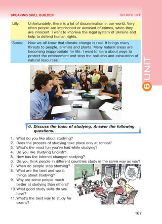 6UNIT
SCHOOL LIFE
167
Lilly: Unfortunately, there is a lot of discrimination in our world. Very
often people are imprisoned or accused of crimes, when they
are innocent. I want to improve the legal system of Ukraine and
help to defend human rights.
Sonia: Now we all know that climate change is real. It brings many
threats to people, animals and plants. Many natural areas are
becoming inappropriate for life. I want to learn about ways to
protect the environment and stop the pollution and exhaustion of
natural resources.
6. Discuss the topic of studying. Answer the following
questions.
1.	 What do you like about studying?
2.	 Does the process of studying take place only at school?
3.	 What’s the most fun you’ve had while studying?
4.	 Do you like studying English?
5.	 How has the Internet changed studying?
6.	 Do you think people in different countries study in the same way as you?
7.	 When do people stop studying?
8.	 What are the best and worst
things about studying?
9.	 Why are some people much
better at studying than others?
10.	What good study skills do you
have?
11.	What’s the best way to study for
exams?
SPEAKING SKILL BUILDER
Право для безоплатного розміщення підручника в мережі Інтернет має
Міністерство освіти і науки України http://mon.gov.ua/ та Інститут модернізації змісту освіти https://imzo.gov.ua
 