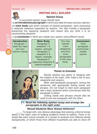 6UNIT SCHOOL LIFE
168
WRITING SKILL BUILDER
Opinion Essay
A successful opinion essay should have:
a) an introductory paragraph in which you state the topic and your opinion;
b) main body part which consists of several paragraphs, each presenting
a separate viewpoint supported by reasons. You also include a paragraph
presenting the opposing viewpoint and reason why you think it is an
unconvincing viewpoint.
c) a conclusion in which you restate your opinion using different words.
Introduction
Paragraph 1
state the topic
and your
opinion clearly
Main Body
Paragraph 2
viewpoint 1 &
reason, example
Paragraph 3
viewpoint 2 &
reason, example
Paragraph 5
opposing viewpoint &
reason/example*
You may
include
more
viewpoints,
and thus
more
paragraphs
in the main
body.
Conclusion
Final
paragraph
summarise/
restate
opinion
Points to Consider
Decide whether you agree or disagree with
the subject of the topic, then make a list of your
viewpoints and reasons.
Write well-developed paragraphs, joining the
sentences with appropriate linking words and
phrases. Do not forget to start each paragraph
with a topic sentence which summarizes what the
paragraph is about.
Linking words and phrases should also be
used to join one paragraph with the other.
1. Read the following opinion essay and arrange the
paragraphs in the right order
Should Students Wear School Uniforms?
______ To begin with, one obvious advantage that wearing uniforms brings
about is the lower rates of bullying problems linked to clothes. There is no
doubt that each school consists of a myriad of students from different family
backgrounds, of which those from affluent households are able to show off
WRITING SKILL BUILDER
Право для безоплатного розміщення підручника в мережі Інтернет має
Міністерство освіти і науки України http://mon.gov.ua/ та Інститут модернізації змісту освіти https://imzo.gov.ua
 