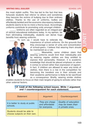 6UNIT
SCHOOL LIFE
169
the most stylish outfits. This has led to the fact that less
fortunate students feel inferior to others and sometimes
they become the victims of bullying due to their ordinary
clothes. Thanks to the use of uniforms, bullies are
effortlessly tackled and the economic discrepancy between
students seems to be no more a thorny issue. Accordingly,
uniforms contribute to promoting unity amongst children.
______ Uniforms are often regarded as an integral part
of various educational institutions today. In my opinion, far
from eliminating individuality, students can derive huge
benefits from wearing uniforms.
______ To sum up, I would have to reiterate the
importance of school uniforms. On the grounds that
they encourage a sense of unity and concentration
of school-goers, I believe that wearing them should
be maintained as a rule.
______ Meanwhile, some children claim that
wearing uniforms would limit their individuality and
by wearing regular clothes are they entitled to
express their personality. However, it is academic
knowledge that should be placed emphasis on when
it comes to school rather than expression of egoism.
In fact, if children are allowed to wear any kinds of
clothes, then there is a rise in the competition for
becoming the trendiest one in their schools and
their academic performance is likely to be sacrificed
as a consequence. Briefly, wearing similar clothes
enables students to focus on their main targets of going to schools rather than
other external factors.
2. Look at the following school issues. Write 1 argument
and 1 counterargument for each statement.
Statement Argument Counterargument
It is better to study at public
schools.
They are cheap
and affordable
for everyone.
Quality of education
may be lower,than
in private ones.
Students should be able to
choose subjects on their own.
WRITING SKILL BUILDER
Право для безоплатного розміщення підручника в мережі Інтернет має
Міністерство освіти і науки України http://mon.gov.ua/ та Інститут модернізації змісту освіти https://imzo.gov.ua
 