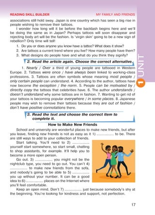 1UNIT
17
MY FAMILY AND FRIENDS
associations still hold sway. Japan is one country which has seen a big rise in
people wishing to remove their tattoos.
I wonder how long will it be before the backlash begins here and we’ll
be doing the same as in Japan? Perhaps tattoos will soon disappear and
rejecting body art will be the fashion. Is ‘virgin skin’ going to be a new sign of
rebellion? Only time will tell!
1.	 Do you or does anyone you know have a tattoo? What does it show?
2.	 Are tattoos a current trend where you live? How many people have them?
3.	 What designs do people have and what do you think they signify?
2. Read the article again. Choose the correct alternative.
	1. Nearly / Over a third of young people are tattooed in Western
Europe. 2. Tattoos were once / have always been linked to working-class
professions. 3. Tattoos are often symbols whose meaning most people /
only certain people can understand. 4. According to the author, tattoos have
now become the exception / the norm. 5. People can be motivated by /
directly copy the tattoos that celebrities have. 6. The author understands /
doesn’t understand why some tattoos are in fashion. 7. Wanting to get rid of
your tattoos is becoming popular everywhere / in some places. 8. Japanese
people may wish to remove their tattoos because they are out of fashion /
don’t have positive connotations there.
3. Read the text and choose the correct item to
complete it.
How to Make New Friends
School and university are wonderful places to make new friends, but after
you leave, finding new friends is not as easy as it 1) ................ to be. There
are still ways to add to your collection of friends.
Start talking. You’ll need to 2)  ................
yourself start somewhere, so start small, chatting
to shop assistants, for example. It’ll help you to
become a more open person.
Go out. 3) ................ you might not be the
nightclub type, you need to go out. You can’t 4)
................ to make new friends from the sofa,
and nobody’s going to be able to 5) ................
you up without your number. It can be a good
idea to 6) ................ places on the Internet where
you’ll feel comfortable.
Keep an open mind. Don’t 7) ................ just because somebody’s shy at
the beginning. You’re looking for kindness and support, not perfection.
READING SKILL BUILDER
Право для безоплатного розміщення підручника в мережі Інтернет має
Міністерство освіти і науки України http://mon.gov.ua/ та Інститут модернізації змісту освіти https://imzo.gov.ua
 
