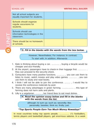 6UNIT SCHOOL LIFE
170
Not all school subjects are
equally important for students.
Schools should organize
regular excursions for
students.
Schools should use
information technologies in the
classroom.
There should be no homework
at schools.
3. Fill in the blanks with the words from the box below.
	 However; Nevertheless; For instance; In contrast;
To start with; In addition; Afterwards
1.	 Kate is thinking about buying a car. ………… , buying a bicycle would be
cheaper and eco-friendly.
2.	 At the airport, passengers have to check-in their luggage first. ………… ,
they can proceed to the security check.
3.	 Computers have many positive functions. ………… , you can use them to
listen to music, watch movies and play video games. ………… , you can
use them to study and read books.
4.	 I think I will not be able to join the conference. ……… , I would like to
receive the conference materials by post.
5.	 There are many advantages in green farming. ……………… , this type of
farming does not harm soils and plants.
6.	 Lilly is a vegetarian. ……… , her friend likes to eat meat dishes.
4. Read the opinion essay below and fill in the blanks
with the words from the list.
although; to sum up; such as; secondly; like;
personally; besides; think so; firstly; just.
“Top Sports People Earn Too Much Money Nowadays”
In most countries today top sports people, …………… (1) footballers,
tennis players and basketball players, get enormous salaries. In a week
WRITING SKILL BUILDER
Право для безоплатного розміщення підручника в мережі Інтернет має
Міністерство освіти і науки України http://mon.gov.ua/ та Інститут модернізації змісту освіти https://imzo.gov.ua
 