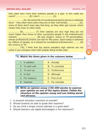 6UNIT
SCHOOL LIFE
171
they often earn more than ordinary people in a year. Is this really too
much? ……………… (2) I don’t ……………… (3).
………………… (4), the active life of a professional sports person is relatively
short – they often retire when they are in their mid-thirties. …………… (5),
many of them don´t even play that long, as they often get injured, which
means they have to retire early.
…………… (6), …………… (7) their salaries are very high they are not
much higher than those of other successful people in the entertainment
industry _________________ (8) pop singers, actors or TV personalities,
whose professional careers can last for fifty years. Sport today is watched
by millions of people, so it should be considered entertainment ……….(9)
the cinema or TV.
…………… (10), I think that top sports people´s high salaries are not
unfair if you compare them with people doing similar jobs.
5. Match the items given in the columns below.
1.	 In addition A.	 Actually
2.	 To start with B.	 To conclude
3.	 To sum up C.	 Furthermore
4.	 In fact D.	 Although
5.	 For instance E.	 First of all
6.	 However F.	 For example
6. Write an opinion essay (150-200 words) to express
your opinion on one of the topics below. Follow the
structure of the opinion essay and use linking words
and phrases.
1.	 Is physical education important at schools?
2.	 Should students be able to grade their teachers?
3.	 Do you think a longer school calendar is a good idea?
4.	 Should teachers use digital technologies in the classroom?
WRITING SKILL BUILDER
Право для безоплатного розміщення підручника в мережі Інтернет має
Міністерство освіти і науки України http://mon.gov.ua/ та Інститут модернізації змісту освіти https://imzo.gov.ua
 