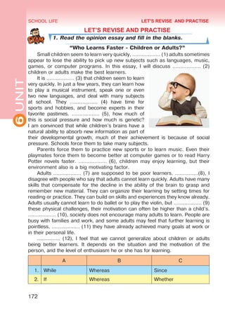 6UNIT SCHOOL LIFE
172
LET’S REVISE AND PRACTISE
1. Read the opinion essay and fill in the blanks.
“Who Learns Faster - Children or Adults?”
Small children seem to learn very quickly, ……………… (1) adults sometimes
appear to lose the ability to pick up new subjects such as languages, music,
games, or computer programs. In this essay, I will discuss ……………… (2)
children or adults make the best learners.
It is ……………… (3) that children seem to learn
very quickly. In just a few years, they can learn how
to play a musical instrument, speak one or even
two new languages, and deal with many subjects
at school. They ……………… (4) have time for
sports and hobbies, and become experts in their
favorite pastimes. ……………… (5), how much of
this is social pressure and how much is genetic?
I am convinced that while children’s brains have a
natural ability to absorb new information as part of
their developmental growth, much of their achievement is because of social
pressure. Schools force them to take many subjects.
Parents force them to practice new sports or to learn music. Even their
playmates force them to become better at computer games or to read Harry
Potter novels faster. ……………… (6), children may enjoy learning, but their
environment also is a big motivating factor.
Adults ……………… (7) are supposed to be poor learners. ……………(8), I
disagree with people who say that adults cannot learn quickly. Adults have many
skills that compensate for the decline in the ability of the brain to grasp and
remember new material. They can organize their learning by setting times for
reading or practice. They can build on skills and experiences they know already.
Adults usually cannot learn to do ballet or to play the violin, but ……………… (9)
these physical challenges, their motivation can often be higher than a child’s.
……………… (10), society does not encourage many adults to learn. People are
busy with families and work, and some adults may feel that further learning is
pointless, ……………… (11) they have already achieved many goals at work or
in their personal life.
…………… (12), I feel that we cannot generalize about children or adults
being better learners. It depends on the situation and the motivation of the
person, and the level of enthusiasm he or she has for learning.
A B C
1. While Whereas Since
2. If Whereas Whether
LET'S REVISE AND PRACTISE
Право для безоплатного розміщення підручника в мережі Інтернет має
Міністерство освіти і науки України http://mon.gov.ua/ та Інститут модернізації змісту освіти https://imzo.gov.ua
 