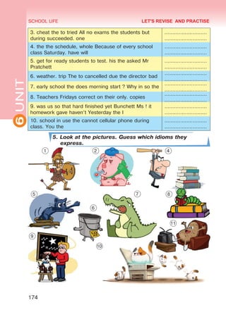 6UNIT SCHOOL LIFE
174
3. cheat the to tried All no exams the students but
during succeeded. one
………………………
………………………
4. the the schedule, whole Because of every school
class Saturday. have will
………………………
………………………
5. get for ready students to test. his the asked Mr
Pratchett
………………………
………………………
6. weather. trip The to cancelled due the director bad
………………………
………………………
7. early school the does morning start ? Why in so the
………………………
………………………
8. Teachers Fridays correct on their only. copies
………………………
………………………
9. was us so that hard finished yet Bunchett Ms ! it
homework gave haven’t Yesterday the I
………………………
………………………
10. school in use the cannot cellular phone during
class. You the
………………………
………………………
5. Look at the pictures. Guess which idioms they
express.
LET'S REVISE AND PRACTISE
1 2 4
5
6
7 8
9
10
11
Право для безоплатного розміщення підручника в мережі Інтернет має
Міністерство освіти і науки України http://mon.gov.ua/ та Інститут модернізації змісту освіти https://imzo.gov.ua
 