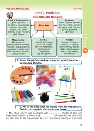 7UNIT
PAINTING
175
VOCABULARY BUILDER
UNIT 7. PAINTING
VOCABULARY BUILDER
1. Name the pictures below, using the words from the
Vocabulary Builder.
1 2 3
4 5
							 6
2. Fill in the gaps with the words from the Vocabulary
Builder to complete the sentences below:
1. The whole church was decorated with ……………… shades of blue and
huge white flowers. 2. The orange ……………… coloured her hair and made
her skin look ill, but I recognised her. 3. I have found that these ornaments
Fine Arts
Tools & Instruments:
pens, pencils,
oil colors, watercolors,
canvas, masonite,
acrylic, ink, easel,
palette, brush, varnish,
sketchbook
Colours:
colour, shade, shadow,
tint, hue, tone, primary
vs. secondary colours,
pastel, pigment,
light, dark
Movements:
Renaissance,
impressionism, cubism,
futurism, expressionism,
surrealism, modernism,
conceptualism, realism,
constructivism
Forms:
portrait, landscape,
urban landscape,
still life,installation,
performance,
calligraphy,
pop art, graffiti
Types:
ceramics, drawing,
painting, sculpture,
printmaking, design,
crafts, photography,
video, filmmaking,
architecture
Право для безоплатного розміщення підручника в мережі Інтернет має
Міністерство освіти і науки України http://mon.gov.ua/ та Інститут модернізації змісту освіти https://imzo.gov.ua
 