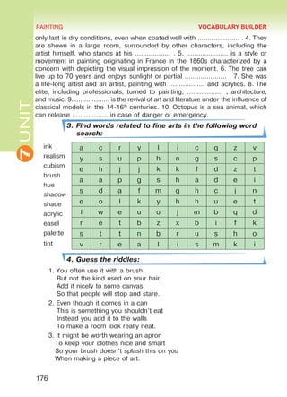 7UNIT PAINTING
176
only last in dry conditions, even when coated well with ………………… . 4. They
are shown in a large room, surrounded by other characters, including the
artist himself, who stands at his ……………… . 5. ………………… is a style or
movement in painting originating in France in the 1860s characterized by a
concern with depicting the visual impression of the moment. 6. The tree can
live up to 70 years and enjoys sunlight or partial ………………… . 7. She was
a life-long artist and an artist, painting with ……………… and acrylics. 8. The
elite, including professionals, turned to painting, ……………… , architecture,
and music. 9. ……………… is the revival of art and literature under the influence of
classical models in the 14-16th
centuries. 10. Octopus is a sea animal, which
can release ……………… in case of danger or emergency.
3. Find words related to fine arts in the following word
search:
ink
realism
cubism
brush
hue
shadow
shade
acrylic
easel
palette
tint
4. Guess the riddles:
1.	You often use it with a brush
But not the kind used on your hair
Add it nicely to some canvas
So that people will stop and stare.
2.	Even though it comes in a can
This is something you shouldn’t eat
Instead you add it to the walls
To make a room look really neat.
3.	It might be worth wearing an apron
To keep your clothes nice and smart
So your brush doesn’t splash this on you
When making a piece of art.
a c r y l i c q z v
y s u p h n g s c p
e h j j k k f d z t
a a p g s h a d e i
s d a f m g h c j n
e o l k y h h u e t
l w e u o j m b q d
r e t b z x b i f k
s t t n b r u s h o
v r e a l i s m k i
VOCABULARY BUILDER
Право для безоплатного розміщення підручника в мережі Інтернет має
Міністерство освіти і науки України http://mon.gov.ua/ та Інститут модернізації змісту освіти https://imzo.gov.ua
 