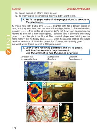 7UNIT PAINTING
178
D.	cease making an effort; admit defeat.
E.	 to finally agree to something that you didn’t want to do.
7. Fill in the gaps with suitable prepositions to complete
the sentences:
1. These new light bulbs give ………… brighter light for a longer period of
time, and they cost less than the less efficient light bulbs. 2. The coffee shop
is giving …………free coffee all morning! Let’s go! 3. My son begged me for
months to buy him a new video game. I couldn’t take it anymore and finally
gave …… and bought it for him. 4. The baseball player was holding out for
more money, but he finally gave ………… when he realized that no one would
meet his demands. 5. I had that printer for 10 years, and it finally gave …………
last week when I tried to print a 200-page novel.
8. Look at the following paintings and try to guess,
which art movements they represent.
Use the Internet to find the names of artists.
Ancient Art			Surrealism		Cubism	
Impressionism		Realism		Renaissance
VOCABULARY BUILDER
1 2
3 4
5 6
Право для безоплатного розміщення підручника в мережі Інтернет має
Міністерство освіти і науки України http://mon.gov.ua/ та Інститут модернізації змісту освіти https://imzo.gov.ua
 