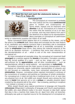 7UNIT
PAINTING
179
READING SKILL BUILDER
1. Read the text and mark the statements below as
True (T) or False (F):
Conceptual Art
The Conceptual art movement is probably
the most radical and the most controversial
plane in modern and contemporary art.
Some artists, experts and art historians even
dismiss it as art. Conceptual art is based on
the notion that the essence of art is an idea,
or concept, and may exist distinct from and in
the absence of an object as its representation.
Many examples of conceptual art (well-known
works or statements) question the notion of art itself.
Some conceptual artists believe that art is created by the viewer, not by
the artist or the artwork itself. Since ideas and concepts are the main feature
of art, aesthetics and material concerns have a secondary role in conceptual
art. Conceptual artists recognize that all art is essentially conceptual. In
order to emphasize these terms, they reduce the material presence of the
work to an absolute minimum – a tendency that some have referred to as
the dematerialization of art – which is one of the main characteristics of
conceptual art.
As many conceptual art examples show, the conceptual art movement itself
emerged as a reaction against the tenets of formalism. Formalism considers
that the formal qualities of a work – such as line, shape and color – are
self-sufficient for its appreciation, and all other considerations – such as
representational, ethical or social aspects – are secondary or redundant.
Surrealism movement was the major source of early conceptualism. Since
conceptual art inherently rejects materialistic representation of artworks and
it’s not focused on materiality, many have connected conceptual art with
minimalism. However, conceptual artists rejected minimalism’s embrace of
the conventions of sculpture and painting as mainstays of artistic production.
For conceptual art, it need not look like a traditional work of art, or even take
any physical form at all. Sol LeWitt and Joseph Kosuth were among the first
ones to insist that genuine art is not a unique or valuable physical object
created by the physical skill of the artist – like a drawing, painting or sculpture
– but instead a concept or an idea.
While Joseph Kosuth gives special prominence to language and frequently
references Wittgenstein’s philosophy of language and Freud’s psychoanalysis,
Sol LeWitt, who used different media in his work, focused on idea itself, saying
that idea is like a machine that makes the art. Apart from other art branches,
philosophy was quite an important source for the development of conceptual art.
READING SKILL BUILDER
Право для безоплатного розміщення підручника в мережі Інтернет має
Міністерство освіти і науки України http://mon.gov.ua/ та Інститут модернізації змісту освіти https://imzo.gov.ua
 