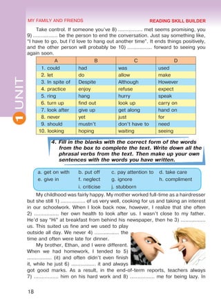 18
1UNIT MY FAMILY AND FRIENDS
Take control. If someone you’ve 8) ................ met seems promising, you
9) ................ be the person to end the conversation. Just say something like,
“I have to go, but I’d love to hang out another time”. It ends things positively,
and the other person will probably be 10) ................ forward to seeing you
again soon.
A B C D
1. could had was used
2. let do allow make
3. In spite of Despite Although However
4. practice enjoy refuse expect
5. ring hang hurry speak
6. turn up find out look up carry on
7. look after give up get along hand on
8. never yet just for
9. should mustn’t don’t have to need
10. looking hoping waiting seeing
4. Fill in the blanks with the correct form of the words
from the box to complete the text. Write down all the
phrasal verbs from the text. Then make up your own
sentences with the words you have written.
a. get on with b. put off c. pay attention to d. take care
e. give in f. neglect g. ignore h. compliment
i. criticise j. stubborn
My childhood was fairly happy. My mother worked full-time as a hairdresser
but she still 1) ................ of us very well, cooking for us and taking an interest
in our schoolwork. When I look back now, however, I realize that she often
2) ................ her own health to look after us. I wasn’t close to my father.
He’d say “Hi” at breakfast from behind his newspaper, then he 3) ................
us. This suited us fine and we used to play
outside all day. We never 4) ................ the
time and often were late for dinner.
My brother, Ethan, and I were different.
When we had homework, I tended to 5)
................ (it) and often didn’t even finish
it, while he just 6) ................ it and always
got good marks. As a result, in the end-of-term reports, teachers always
7) ................ him on his hard work and 8) ................ me for being lazy. In
READING SKILL BUILDER
Право для безоплатного розміщення підручника в мережі Інтернет має
Міністерство освіти і науки України http://mon.gov.ua/ та Інститут модернізації змісту освіти https://imzo.gov.ua
 