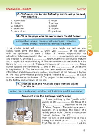 7UNIT
PAINTING
181
2. Find synonyms for the following words, using the text
from exercise 1
1.	accentuate
2.	citation
3.	exclusive
4.	excessive
5.	piece of art
3. Fill in the gaps with the words from the list below:
appreciation; unique; controversial; emphasize; recognize;
tenets; emerge; references; dismiss; redundant
1. A shorter jacket will ………………… your height as well as your
skinny waist, arms and legs. 2. Show your …………… of the concert
with the applauses or even a letter. 3. Human responsibility has
a tendency to become inverted when we ……………… our opponents as irrational
and illogical. 4. She has a ….…………… talent, but there’s an unusual maturity
and a respect for musical history. 5. The literature sources are available in the
library for ……………… . 6. Today’s computers can ……..……………… faces,
human speech and handwriting. 7. One of the ………………… of Christianity
is forgiveness. 8. The fax machine has been rendered almost ………… as
information and documents are routinely exchanged at the press of a button.
9. The new governmental policies helped Thailand to …………… as Asia’s
number two tourist destination. 10. The project has become highly …..… due
to the history and sensitivity of the site.
4. Read the text and fill in the gaps with the words
from the list:
similar; heavy; embracing; shoulder; spirit; depicts; graffiti; pseudonym
Argument over the Controversial Painting
A new painting by the “guerilla artist”
Banksy is (1) ……………… the focus of a
(2) ……………………… argument in the city
of Bristol, England. The painting appeared
overnight on a  building. The leader of a
nearby youth club, Dennis Stinchcombe,
couldn’t believe his (3)  …………………
when he saw it and discovered it was a
Banksy that could be (4) …………… up to
$150,000. He (5) ………………… it off the
6. expel
7. accept
8. belief
9. appear
10. gratitude
READING SKILL BUILDER
Право для безоплатного розміщення підручника в мережі Інтернет має
Міністерство освіти і науки України http://mon.gov.ua/ та Інститут модернізації змісту освіти https://imzo.gov.ua
 