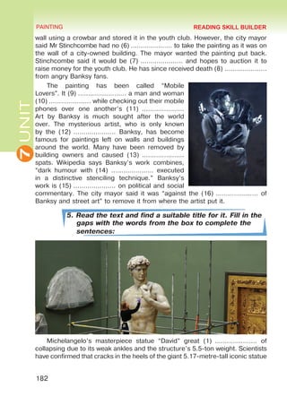 7UNIT PAINTING
182
wall using a crowbar and stored it in the youth club. However, the city mayor
said Mr Stinchcombe had no (6) ………………… to take the painting as it was on
the wall of a city-owned building. The mayor wanted the painting put back.
Stinchcombe said it would be (7) ………………… and hopes to auction it to
raise money for the youth club. He has since received death (8) …………………
from angry Banksy fans.
The painting has been called “Mobile
Lovers”. It (9) …………………… a man and woman
(10) ………………… while checking out their mobile
phones over one another’s (11)  …………………
Art by Banksy is much sought after the world
over. The mysterious artist, who is only known
by the (12) ………………… Banksy, has become
famous for paintings left on walls and buildings
around the world. Many have been removed by
building owners and caused (13)  …………………
spats. Wikipedia says Banksy’s work combines,
“dark humour with (14) ………………… executed
in a distinctive stenciling technique.” Banksy’s
work is (15) ………………… on political and social
commentary. The city mayor said it was “against the (16) ………………… of
Banksy and street art” to remove it from where the artist put it.
5. Read the text and find a suitable title for it. Fill in the
gaps with the words from the box to complete the
sentences:
Michelangelo’s masterpiece statue “David” great (1)  ………………… of
collapsing due to its weak ankles and the structure’s 5.5-ton weight. Scientists
have confirmed that cracks in the heels of the giant 5.17-metre-tall iconic statue
READING SKILL BUILDER
Право для безоплатного розміщення підручника в мережі Інтернет має
Міністерство освіти і науки України http://mon.gov.ua/ та Інститут модернізації змісту освіти https://imzo.gov.ua
 