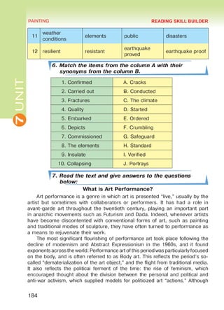 7UNIT PAINTING
184
11
weather
conditions
elements public disasters
12 resilient resistant
earthquake
proved
earthquake proof
6. Match the items from the column A with their
synonyms from the column B.
1. Confirmed A. Cracks
2. Carried out B. Conducted
3. Fractures C. The climate
4. Quality D. Started
5. Embarked E. Ordered
6. Depicts F. Crumbling
7. Commissioned G. Safeguard
8. The elements H. Standard
9. Insulate I. Verified
10. Collapsing J. Portrays
7. Read the text and give answers to the questions
below:
What is Art Performance?
Art performance is a genre in which art is presented “live,” usually by the
artist but sometimes with collaborators or performers. It has had a role in
avant-garde art throughout the twentieth century, playing an important part
in anarchic movements such as Futurism and Dada. Indeed, whenever artists
have become discontented with conventional forms of art, such as painting
and traditional modes of sculpture, they have often turned to performance as
a means to rejuvenate their work.
The most significant flourishing of performance art took place following the
decline of modernism and Abstract Expressionism in the 1960s, and it found
exponents across the world. Performance art of this period was particularly focused
on the body, and is often referred to as Body art. This reflects the period’s so-
called “dematerialization of the art object,” and the flight from traditional media.
It also reflects the political ferment of the time: the rise of feminism, which
encouraged thought about the division between the personal and political and
anti-war activism, which supplied models for politicized art “actions.” Although
READING SKILL BUILDER
Право для безоплатного розміщення підручника в мережі Інтернет має
Міністерство освіти і науки України http://mon.gov.ua/ та Інститут модернізації змісту освіти https://imzo.gov.ua
 