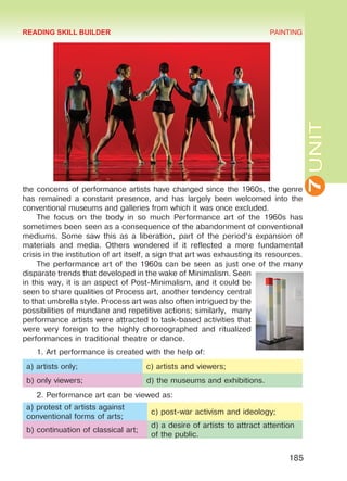 7UNIT
PAINTING
185
the concerns of performance artists have changed since the 1960s, the genre
has remained a constant presence, and has largely been welcomed into the
conventional museums and galleries from which it was once excluded.
The focus on the body in so much Performance art of the 1960s has
sometimes been seen as a consequence of the abandonment of conventional
mediums. Some saw this as a liberation, part of the period’s expansion of
materials and media. Others wondered if it reflected a more fundamental
crisis in the institution of art itself, a sign that art was exhausting its resources.
The performance art of the 1960s can be seen as just one of the many
disparate trends that developed in the wake of Minimalism. Seen
in this way, it is an aspect of Post-Minimalism, and it could be
seen to share qualities of Process art, another tendency central
to that umbrella style. Process art was also often intrigued by the
possibilities of mundane and repetitive actions; similarly, many
performance artists were attracted to task-based activities that
were very foreign to the highly choreographed and ritualized
performances in traditional theatre or dance.
1. Art performance is created with the help of:
a) artists only; c) artists and viewers;
b) only viewers; d) the museums and exhibitions.
2. Performance art can be viewed as:
a) protest of artists against
conventional forms of arts;
c) post-war activism and ideology;
b) continuation of classical art;
d) a desire of artists to attract attention
of the public.
READING SKILL BUILDER
Право для безоплатного розміщення підручника в мережі Інтернет має
Міністерство освіти і науки України http://mon.gov.ua/ та Інститут модернізації змісту освіти https://imzo.gov.ua
 