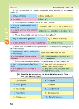 7UNIT PAINTING
186
3. Art performance is closely associated with another art movement,
known as:
a) body aesthetics; c) body positivism;
b) feminism; d) body art.
4. What was the initial purpose of art performance?
a) to allow viewers becoming a
part of art;
c) to fight corruption in the government;
b) to send anti-war and feminist
message;
d) to increase attention to the body art.
5. Where does modern art performance take place?
a) only in alternative galleries; c) at homes of artists;
b) at conventional museums and galleries; d) on the streets.
6. What was the alternative explanation of the reasons of emergence of
art performance?
a) conventional art has exhausted
its resources;
c) art helped to stop the war.
b) artists wanted to reach new
admirers;
d) it helped people to become free
and independent.
7. What are the similarities between the performance art and process art?
a) they both emerged after World
War II;
c) they both use elements of
choreography and rituals;
b) they both discuss themes of
feminism;
d) they both were excluded from
traditional museums.
8. Explain the meanings of the following words from
the text in exercise 7
1. Conventional 6. Intrigued
2. Avant-garde 7. Mundane
3. Rejuvenate 8. Abandonment
4. To politicize 9. Consequence
5. An Exponent 10. Dematerialization
READING SKILL BUILDER
Право для безоплатного розміщення підручника в мережі Інтернет має
Міністерство освіти і науки України http://mon.gov.ua/ та Інститут модернізації змісту освіти https://imzo.gov.ua
 