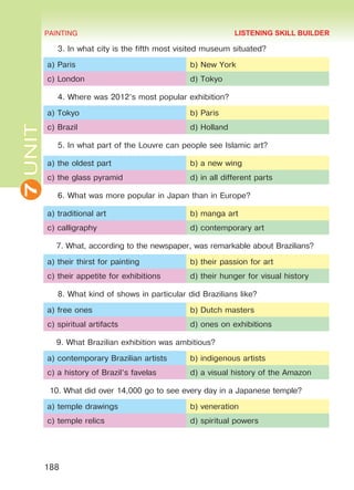 7UNIT PAINTING
188
3. In what city is the fifth most visited museum situated?
a) Paris b) New York
c) London d) Tokyo
4. Where was 2012’s most popular exhibition?
a) Tokyo b) Paris
c) Brazil d) Holland
5. In what part of the Louvre can people see Islamic art?
a) the oldest part b) a new wing
c) the glass pyramid d) in all different parts
6. What was more popular in Japan than in Europe?
a) traditional art b) manga art
c) calligraphy d) contemporary art
7. What, according to the newspaper, was remarkable about Brazilians?
a) their thirst for painting b) their passion for art
c) their appetite for exhibitions d) their hunger for visual history
8. What kind of shows in particular did Brazilians like?	
a) free ones b) Dutch masters
c) spiritual artifacts d) ones on exhibitions
9. What Brazilian exhibition was ambitious?
a) contemporary Brazilian artists b) indigenous artists
c) a history of Brazil’s favelas d) a visual history of the Amazon
10. What did over 14,000 go to see every day in a Japanese temple?
a) temple drawings b) veneration
c) temple relics d) spiritual powers
LISTENING SKILL BUILDER
Право для безоплатного розміщення підручника в мережі Інтернет має
Міністерство освіти і науки України http://mon.gov.ua/ та Інститут модернізації змісту освіти https://imzo.gov.ua
 