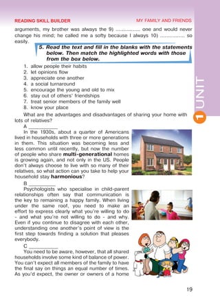 1UNIT
19
MY FAMILY AND FRIENDS
arguments, my brother was always the 9) ................ one and would never
change his mind; he called me a softy because I always 10) ................ so
easily.
5. Read the text and fill in the blanks with the statements
below. Then match the highlighted words with those
from the box below.
1.	 allow people their habits
2.	 let opinions flow
3.	 appreciate one another
4.	 a social turnaround
5.	 encourage the young and old to mix
6.	 stay out of others’ friendships
7.	 treat senior members of the family well
8.	 know your place
What are the advantages and disadvantages of sharing your home with
lots of relatives?
A ____________
In the 1930s, about a quarter of Americans
lived in households with three or more generations
in them. This situation was becoming less and
less common until recently, but now the number
of people who share multi-generational homes
is growing again, and not only in the US. People
don’t always choose to live with so many of their
relatives, so what action can you take to help your
household stay harmonious?
B ___________
Psychologists who specialise in child-parent
relationships often say that communication is
the key to remaining a happy family. When living
under the same roof, you need to make an
effort to express clearly what you’re willing to do
- and what you’re not willing to do - and why.
Even if you continue to disagree with each other,
understanding one another’s point of view is the
first step towards finding a solution that pleases
everybody.
C ____________
You need to be aware, however, that all shared
households involve some kind of balance of power.
You can’t expect all members of the family to have
the final say on things an equal number of times.
As you’d expect, the owner or owners of a home
READING SKILL BUILDER
Право для безоплатного розміщення підручника в мережі Інтернет має
Міністерство освіти і науки України http://mon.gov.ua/ та Інститут модернізації змісту освіти https://imzo.gov.ua
 