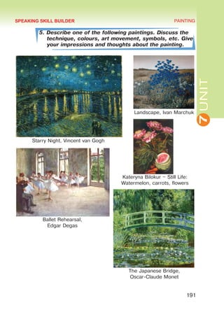 7UNIT
PAINTING
191
5. Describe one of the following paintings. Discuss the
technique, colours, art movement, symbols, etc. Give
your impressions and thoughts about the painting.
The Japanese Bridge,
Oscar-Claude Monet
Kateryna Bilokur – Still Life:
Watermelon, carrots, flowers
SPEAKING SKILL BUILDER
Ballet Rehearsal,
Edgar Degas
Landscape, Ivan Marchuk
Starry Night, Vincent van Gogh
Право для безоплатного розміщення підручника в мережі Інтернет має
Міністерство освіти і науки України http://mon.gov.ua/ та Інститут модернізації змісту освіти https://imzo.gov.ua
 