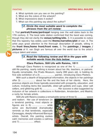 7UNIT PAINTING
194
4. What symbols can you see on the painting?
5. What are the colors of the artwork?
6. What impressions does it evoke?
7. What can this painting say about the author?
2. Circle the most suitable word to complete the
phrases from the art review:
1. That portrait/frame/portrayal hanging over the wall dates back to the
17th century. 2. The local radio station confirmed that the band was coming,
though they did not clarify the venue/setting/site. 3. It is possible to notice
that this tapestry has widely used the theme/narrative/plot of war. 4. The
artist pays great attention to  the thorough description of people, sitting in
the front lines/home front/front rows. 5. The paintings / images /
pictures of V. van Gogh are famous all over the world due to the artist’s
unique talent and vision.
3. Read the following review and fill in the gaps with
suitable words from the lists below:
Clara Peeters. Still Life with Raisins, 1611
Although Clara Peeters is recognized as one of the 1) ……………….. of
still life painting, nearly nothing is known about her life, teachers, or patrons.
Equally remarkable, the Prado Museum, nearly 200 years old, is holding its
first solo exhibition of a 2) ……………….. painter, introducing Clara Peeters.
With such a dearth of biographical information, the objects in her paintings
offer 3) ……………….. about her life and the lives of her clients. Here, the
precious objects are those typically associated with prosperity, education, and
culture, including items like seashells, silver-gilt goblets and cups, silver salt
cellars, and glittering gold 4) ……………….. . Her success is also suggested by
inclusion of her artwork in collections in Rotterdam, Amsterdam, and Madrid,
a rarity for female artists.
Still Life with Raisins creates a remarkable sense of three 5) …………. space
and realism. Her use of tenebrism (in
a tenebrist painting, most objects or
figures are in 6)  ……………….. while
some are illuminated dramatically)
reminds us that tenebrists, especially
Caravaggio, deeply influenced Baroque
artists. Overall, this painting evokes
calm memories and creates a calming
and 7) ……………….. effect.
WRITING SKILL BUILDER
Право для безоплатного розміщення підручника в мережі Інтернет має
Міністерство освіти і науки України http://mon.gov.ua/ та Інститут модернізації змісту освіти https://imzo.gov.ua
 