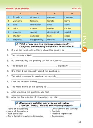 7UNIT
PAINTING
195
A B C D
1. founders pioneers creators inventors
2. women’s feminine female lady’s
3. data information keys clues
4. coins money medals circles
5. aspects special dimensional spatial
6. shadow darkness light shade
7. simplified disappointing tranquil boring
4. Think of any painting you have seen recently.
Complete the following sentences to describe it:
1.	 One of the most striking things about this painting is ________________
___________________________________________________________________
2.	 The painting is both _______________________________________________
___________________________________________________________________
3.	 No one watching this painting can fail to notice its __________________
___________________________________________________________________
4.	 The colours are ___________________________, especially ____________
___________________________________________________________________
5.	 One thing I like especially about this painting is ____________________
___________________________________________________________________
6.	 The artist manages to combine successfully________________________
___________________________________________________________________
7.	 I left the museum feeling __________________________________________
___________________________________________________________________
8.	 The main theme of the painting is _________________________________
___________________________________________________________________
9.	 After watching this painting, you feel ______________________________
___________________________________________________________________
10.	 After the few minutes of observation, you start _____________________
___________________________________________________________________
5. Choose any painting and write an art review
(150-200 words). Include the following details:
- Name of the painting
- Name of the authors
- Year of creation
- Some facts from author’s biography
- Description of the painting
- Symbols
- Personal impressions
- Conclusions
WRITING SKILL BUILDER
Право для безоплатного розміщення підручника в мережі Інтернет має
Міністерство освіти і науки України http://mon.gov.ua/ та Інститут модернізації змісту освіти https://imzo.gov.ua
 