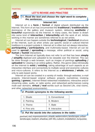 7UNIT PAINTING
196
LET’S REVISE AND PRACTISE
1. Read the text and choose the right word to complete
the sentences.
Internet Art
Internet art is a form / format of digital artwork distributed via the
Internet. This form of art has circumvented the traditional / traditionalistic
dominance of the gallery and museum system, delivering aesthetic /
beautiful experiences via the Internet. In many cases, the viewer is drawn
into some kind of interaction / interactivity with the work of art. Artists
working in this manner are sometimes referred to as net artists.
Internet art can happen outside the technological / technical structure
of the Internet, such as when artists use specific social or cultural Internet
traditions in a project outside it. Internet art is often but not always interactive,
participating / participatory, and multimedia-based. Internet art can be
used to spread / spreading a message, either political or social, using
human / humid interactions.
The term Internet art typically does not refer to art that has been simply
/ simplify digitized and uploaded to be viewable over the Internet. This can
be done through a web browser, such as images of paintings uploading /
uploaded for viewing in an online gallery. Rather, this genre relies intrinsically
on the Internet to exist / existing, taking advantage of such aspects as an
interactive interface and connectivity to multiple social and economic cultures
and micro-cultures. It refers to the Internet as a wholeness / whole, not
only to web-based works.
Internet art can be created in a variety of media: through websites; e-mail
projects; Internet-based original software projects (sometimes involving
gaming / games); Internet-linked networked installations; interactive and/or
streaming video, audio, or radio works; and networked performances (using
multi-user domains, virtual / real worlds such as Second Life, chat rooms,
and other networked environments).
2. Provide synonyms to the following words:
1. Shade 5. Conventional
2. Painting 6. Modern
3. Theme 7. Style
4. Fine arts 8. Interactive
3. Put the words into the columns in the table:
portrait,red,impressionism,shade,watercolors,landscape,urban
landscape,realism,shadow,still life,cubism,installation,turquoise,
LET'S REVISE AND PRACTISE
Право для безоплатного розміщення підручника в мережі Інтернет має
Міністерство освіти і науки України http://mon.gov.ua/ та Інститут модернізації змісту освіти https://imzo.gov.ua
 