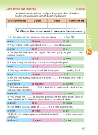 7UNIT
PAINTING
197
performance,ink,futurism,calligraphy,pop art,hue,oil colors,
graffiti,tint,surrealism,varnish,brush,modernism
Art Movements Colors Tools Forms of art
4. Choose the correct word to complete the sentences:
1. In this issue of the magazine, they are giving ………. a free CD.
a) up b) away c) out
2. You’re doing really well. Don’t give ………. now. Keep going.
a) away b) off c) in
3. He has refused again and again. He’s not going to give ………. and
change his mind.
a) up b) out c) along
4. It was a very old machine. It’s not surprising it has given ………. .
a) off b) out c) away
5. The key is nowhere to be found. We have given ………. looking for it.
a) up b) away c) off
6. On the introductory lecture, the teacher ………. the history of art with a
broad brush.
a) portrayed b) depicted c) painted
7. Children are blank ………. . That is why it is so important to provide them
with a proper education.
a) papers b) canvas c) spaces
8. You should not ………. all business persons with the same brush. Some of
them donate a lot for charity to make the world around a bit better.
a) brush b) tar c) watch
9. This statue is a real state of ………. . It is a real masterpiece.
a) mind b) mood c) art
10. Could you, please, give me at least a thumbnail ………. of the tomorrow’s
schedule?
a) sketch b) agenda c) show
LET'S REVISE AND PRACTISE
Право для безоплатного розміщення підручника в мережі Інтернет має
Міністерство освіти і науки України http://mon.gov.ua/ та Інститут модернізації змісту освіти https://imzo.gov.ua
 