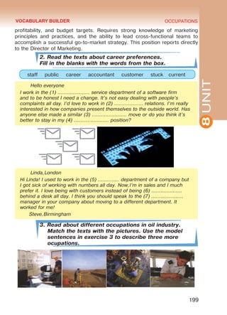 8UNIT
OCCUPATIONS
199
profitability, and budget targets. Requires strong knowledge of marketing
principles and practices, and the ability to lead cross-functional teams to
accomplish a successful go-to-market strategy. This position reports directly
to the Director of Marketing.
2. Read the texts about career preferences.
Fill in the blanks with the words from the box.
staff public career accountant customer stuck current
Hello everyone
I work in the (1) ………………… service department of a software firm
and to be honest I need a change. It’s not easy dealing with people’s
complaints all day. I’d love to work in (2) ………………. relations. I’m really
interested in how companies present themselves to the outside world. Has
anyone else made a similar (3) ………………….. move or do you think it’s
better to stay in my (4) ………………….. position?
Linda,London
Hi Linda! I used to work in the (5) ………….. department of a company but
I got sick of working with numbers all day. Now,I’m in sales and I much
prefer it. I love being with customers instead of being (6) ………………..
behind a desk all day. I think you should speak to the (7) …………………
manager in your company about moving to a different department. It
worked for me!
Steve,Birmingham
3. Read about different occupations in oil industry.
Match the texts with the pictures. Use the model
sentences in exercise 3 to describe three more
ocupations.
VOCABULARY BUILDER
Право для безоплатного розміщення підручника в мережі Інтернет має
Міністерство освіти і науки України http://mon.gov.ua/ та Інститут модернізації змісту освіти https://imzo.gov.ua
 