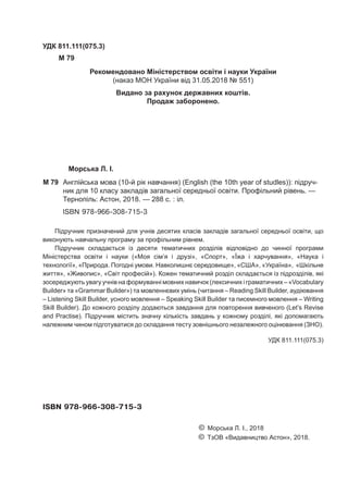 Морська Л. І.
M 79	 Англійська мова (10-й рік навчання) (English (the 10th year of studles)): підруч-
ник для 10 класу закладів загальної середньої освіти. Профільний рівень. —
Тернопіль: Астон, 2018. — 288 c. : іл.
ISBN 978-966-308-715-3
УДК 811.111(075.3)
M 79
Підручник призначений для учнів десятих класів закладів загальної середньої освіти, що
виконують навчальну програму за профільним рівнем.
Підручник складається із десяти тематичних розділів відповідно до чинної програми
Міністерства освіти і науки («Моя сім’я і друзі», «Спорт», «Їжа і харчування», «Наука і
технології», «Природа. Погодні умови. Навколишнє середовище», «США», «Україна», «Шкільне
життя», «Живопис», «Світ професій»). Кожен тематичний розділ складається із підрозділів, які
зосереджують увагу учнів на формуванні мовних навичок (лексичних і граматичних – «Vocabulary
Builder» та «Grammar Builder») та мовленнєвих умінь (читання – Reading Skill Builder, аудіювання
– Listening Skill Builder, усного мовлення – Speaking Skill Builder та писемного мовлення – Writing
Skill Builder). До кожного розділу додаються завдання для повторення вивченого (Let’s Revise
and Practise). Підручник містить значну кількість завдань у кожному розділі, які допомагають
належним чином підготуватися до складання тесту зовнішнього незалежного оцінювання (ЗНО).
								 УДК 811.111(075.3)
ISBN 978-966-308-715-3
						 © Морська Л. І., 2018
						 © ТзОВ «Видавництво Астон», 2018.
Рекомендовано Міністерством освіти і науки України
(наказ МОН України від 31.05.2018 № 551)
Видано за рахунок державних коштів.
Продаж заборонено.
Право для безоплатного розміщення підручника в мережі Інтернет має
Міністерство освіти і науки України http://mon.gov.ua/ та Інститут модернізації змісту освіти https://imzo.gov.ua
 