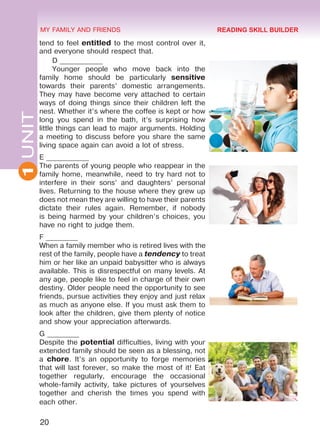 20
1UNIT MY FAMILY AND FRIENDS
tend to feel entitled to the most control over it,
and everyone should respect that.
D ____________
Younger people who move back into the
family home should be particularly sensitive
towards their parents’ domestic arrangements.
They may have become very attached to certain
ways of doing things since their children left the
nest. Whether it’s where the coffee is kept or how
long you spend in the bath, it’s surprising how
little things can lead to major arguments. Holding
a meeting to discuss before you share the same
living space again can avoid a lot of stress.
E ____________
The parents of young people who reappear in the
family home, meanwhile, need to try hard not to
interfere in their sons’ and daughters’ personal
lives. Returning to the house where they grew up
does not mean they are willing to have their parents
dictate their rules again. Remember, if nobody
is being harmed by your children’s choices, you
have no right to judge them.
F _________
When a family member who is retired lives with the
rest of the family, people have a tendency to treat
him or her like an unpaid babysitter who is always
available. This is disrespectful on many levels. At
any age, people like to feel in charge of their own
destiny. Older people need the opportunity to see
friends, pursue activities they enjoy and just relax
as much as anyone else. If you must ask them to
look after the children, give them plenty of notice
and show your appreciation afterwards.
G _________
Despite the potential difficulties, living with your
extended family should be seen as a blessing, not
a chore. It’s an opportunity to forge memories
that will last forever, so make the most of it! Eat
together regularly, encourage the occasional
whole-family activity, take pictures of yourselves
together and cherish the times you spend with
each other.
READING SKILL BUILDER
Право для безоплатного розміщення підручника в мережі Інтернет має
Міністерство освіти і науки України http://mon.gov.ua/ та Інститут модернізації змісту освіти https://imzo.gov.ua
 
