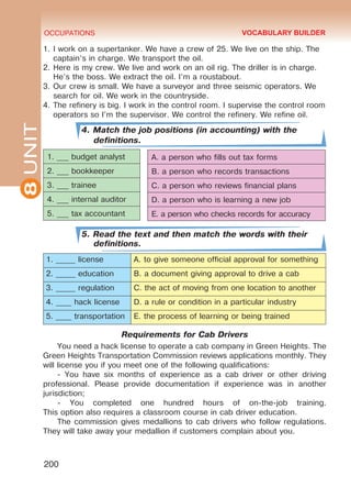 8UNIT OCCUPATIONS
200
1.	I work on a supertanker. We have a crew of 25. We live on the ship. The
captain’s in charge. We transport the oil.
2.	Here is my crew. We live and work on an oil rig. The driller is in charge.
He’s the boss. We extract the oil. I’m a roustabout.
3.	Our crew is small. We have a surveyor and three seismic operators. We
search for oil. We work in the countryside.
4.	The refinery is big. I work in the control room. I supervise the control room
operators so I’m the supervisor. We control the refinery. We refine oil.
4. Match the job positions (in accounting) with the
definitions.
5. Read the text and then match the words with their
definitions.
1. _____ license A. to give someone official approval for something
2. _____ education B. a document giving approval to drive a cab
3. _____ regulation C. the act of moving from one location to another
4. ____ hack license D. a rule or condition in a particular industry
5. ____ transportation E. the process of learning or being trained
Requirements for Cab Drivers
You need a hack license to operate a cab company in Green Heights. The
Green Heights Transportation Commission reviews applications monthly. They
will license you if you meet one of the following qualifications:
- You have six months of experience as a cab driver or other driving
professional. Please provide documentation if experience was in another
jurisdiction;
- You completed one hundred hours of on-the-job training.
This option also requires a classroom course in cab driver education.
The commission gives medallions to cab drivers who follow regulations.
They will take away your medallion if customers complain about you.
A. a person who fills out tax forms
B. a person who records transactions
C. a person who reviews financial plans
D. a person who is learning a new job
E. a person who checks records for accuracy
VOCABULARY BUILDER
1. ___ budget analyst
2. ___ bookkeeper
3. ___ trainee
4. ___ internal auditor
5. ___ tax accountant
Право для безоплатного розміщення підручника в мережі Інтернет має
Міністерство освіти і науки України http://mon.gov.ua/ та Інститут модернізації змісту освіти https://imzo.gov.ua
 