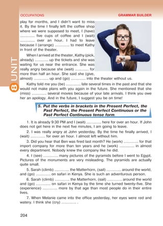 8UNIT OCCUPATIONS
204
play for months, and I didn’t want to miss
it. By the time I finally left the coffee shop
where we were supposed to meet, I (have)
.............  five cups of coffee and I (wait)
.............  over an hour. I had to leave
because I (arrange) ............. to meet Kathy
in front of the theater.
When I arrived at the theater, Kathy (pick,
already) ............ up the tickets and she was
waiting for us near the entrance. She was
really angry because she (wait) ............ for
more than half an hour. She said she (give,
almost) ............. up and (go) ............. into the theater without us. 
Kathy told me you (be) ............. late several times in the past and that she
would not make plans with you again in the future. She mentioned that she
(miss) ............. several movies because of your late arrivals. I think you owe
her an apology. And in the future, I suggest you be on time!
5. Put the verbs in brackets in the Present Perfect, the
Past Perfect, the Present Perfect Continuous or the
Past Perfect Continuous tense form.
1. It is already 9:30 PM and I (wait) …………. here for over an hour. If John
does not get here in the next five minutes, I am going to leave. 
2. I was really angry at John yesterday. By the time he finally arrived, I
(wait) …………. for over an hour. I almost left without him. 
3. Did you hear that Ben was fired last month? He (work) …………. for that
import company for more than ten years and he (work) ............. in almost
every department. Nobody knew the company like he did. 
4. I (see) …………. many pictures of the pyramids before I went to Egypt.
Pictures of the monuments are very misleading. The pyramids are actually
quite small. 
5. Sarah (climb) …………. the Matterhorn, (sail) …………. around the world,
and (go) …………. on safari in Kenya. She is such an adventurous person. 
6. Sarah (climb) …………. the Matterhorn, (sail) …………. around the world
and (go) …………. on safari in Kenya by the time she turned twenty-five. She
(experience) …………. more by that age than most people do in their entire
lives. 
7. When Melanie came into the office yesterday, her eyes were red and
watery. I think she (cry) …………. .
GRAMMAR BUILDER
Право для безоплатного розміщення підручника в мережі Інтернет має
Міністерство освіти і науки України http://mon.gov.ua/ та Інститут модернізації змісту освіти https://imzo.gov.ua
 