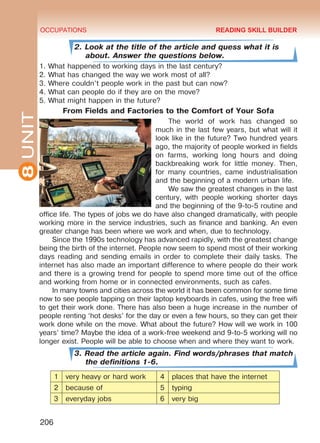 8UNIT OCCUPATIONS
206
2. Look at the title of the article and quess what it is
about. Answer the questions below.
1. What happened to working days in the last century?
2. What has changed the way we work most of all?
3. Where couldn’t people work in the past but can now?
4. What can people do if they are on the move?
5. What might happen in the future?
From Fields and Factories to the Comfort of Your Sofa
The world of work has changed so
much in the last few years, but what will it
look like in the future? Two hundred years
ago, the majority of people worked in fields
on farms, working long hours and doing
backbreaking work for little money. Then,
for many countries, came industrialisation
and the beginning of a modern urban life.
We saw the greatest changes in the last
century, with people working shorter days
and the beginning of the 9-to-5 routine and
office life. The types of jobs we do have also changed dramatically, with people
working more in the service industries, such as finance and banking. An even
greater change has been where we work and when, due to technology.
Since the 1990s technology has advanced rapidly, with the greatest change
being the birth of the internet. People now seem to spend most of their working
days reading and sending emails in order to complete their daily tasks. The
internet has also made an important difference to where people do their work
and there is a growing trend for people to spend more time out of the office
and working from home or in connected environments, such as cafes.
In many towns and cities across the world it has been common for some time
now to see people tapping on their laptop keyboards in cafes, using the free wifi
to get their work done. There has also been a huge increase in the number of
people renting ‘hot desks’ for the day or even a few hours, so they can get their
work done while on the move. What about the future? How will we work in 100
years’ time? Maybe the idea of a work-free weekend and 9-to-5 working will no
longer exist. People will be able to choose when and where they want to work.
3. Read the article again. Find words/phrases that match
the definitions 1-6.
1 very heavy or hard work 4 places that have the internet
2 because of 5 typing
3 everyday jobs 6 very big
READING SKILL BUILDER
Право для безоплатного розміщення підручника в мережі Інтернет має
Міністерство освіти і науки України http://mon.gov.ua/ та Інститут модернізації змісту освіти https://imzo.gov.ua
 