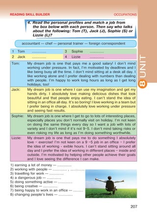 8UNIT
OCCUPATIONS
207
4. Read the personal profiles and match a job from
the box below with each person. Then say who talks
about the following: Tom (T), Jack (J), Sophie (S) or
Lizzie (L)?
accountant — chef — personal trainer — foreign correspondent
1 Tom ………….  3 Sophie …………. 
2 Jack ………….  4 Lizzie …………. 
Tom: My dream job is one that pays me a good salary! I don’t mind
working under pressure. In fact, I’m motivated by deadlines and I
like being busy all the time. I don’t mind sitting at a desk all day. I
like working alone and I prefer dealing with numbers than dealing
with people. I’m happy to work long hours as long as I get long
holidays, too!
Jack: My dream job is one where I can use my imagination and get my
hands dirty. I absolutely love making delicious dishes that look
beautiful and that people enjoy eating. I can’t stand the idea of
sitting in an office all day. It’s so boring! I love working in a team but
I prefer being in charge. I absolutely love working under pressure
and seeing fast results.
Sophie: My dream job is one where I get to go to lots of interesting places,
especially places you don’t normally visit on holiday. I’m not keen
on doing the same things every day so I want a job with lots of
variety and I don’t mind if it’s not 9–5. I don’t mind taking risks or
even risking my life as long as I’m doing something worthwhile.
Lizzie: My dream job is one that pays me to do something I absolutely
love – exercise! I’m not keen on a 9 –5 job in an o­ffice – I prefer
the idea of working ‑ exible hours. I can’t stand sitting around all
day and I prefer the idea of working in different places – inside and
outside. I’m motivated by helping other people achieve their goals
and I love seeing the difference I can make.
1) earning a lot of money — …………. 
2) working with people — …………. , …………. 
3) travelling for work — …………. 
4) a dangerous job — …………. 
5) doing something active — …………. 
6) being creative — …………. 
7) being happy to work in an office — ……… 
8) changing people’s lives — …………. 
READING SKILL BUILDER
Право для безоплатного розміщення підручника в мережі Інтернет має
Міністерство освіти і науки України http://mon.gov.ua/ та Інститут модернізації змісту освіти https://imzo.gov.ua
 