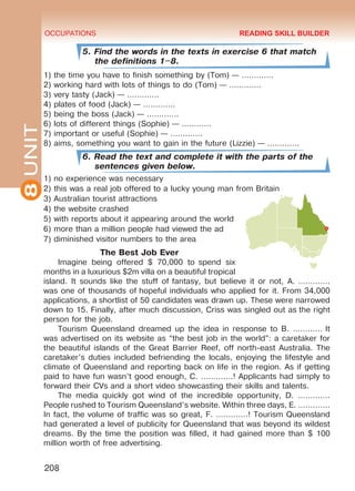 8UNIT OCCUPATIONS
208
5. Find the words in the texts in exercise 6 that match
the definitions 1–8.
1) the time you have to finish something by (Tom) — …………. 
2) working hard with lots of things to do (Tom) — …………. 
3) very tasty (Jack) — …………. 
4) plates of food (Jack) — …………. 
5) being the boss (Jack) — …………. 
6) lots of different things (Sophie) — ………… 
7) important or useful (Sophie) — …………. 
8) aims, something you want to gain in the future (Lizzie) — …………. 
6. Read the text and complete it with the parts of the
sentences given below.
1) no experience was necessary
2) this was a real job offered to a lucky young man from Britain
3) Australian tourist attractions
4) the website crashed
5) with reports about it appearing around the world
6) more than a million people had viewed the ad
7) diminished visitor numbers to the area
The Best Job Ever
Imagine being offered $ 70,000 to  spend six
months in a luxurious $2m villa on a beautiful tropical
island. It sounds like the stuff of fantasy, but believe it or not, A. ………….
was one of thousands of hopeful individuals who applied for it. From 34,000
applications, a shortlist of 50 candidates was drawn up. These were narrowed
down to 15. Finally, after much discussion, Criss was singled out as the right
person for the job.
Tourism Queensland dreamed up the idea in response to B. ………… It
was advertised on its website as “the best job in the world”: a caretaker for
the beautiful islands of the Great Barrier Reef, off north-east Australia. The
caretaker’s duties included befriending the locals, enjoying the lifestyle and
climate of Queensland and reporting back on life in the region. As if getting
paid to have fun wasn’t good enough, C. ………….! Applicants had simply to
forward their CVs and a short video showcasting their skills and talents.
The media quickly got wind of the incredible opportunity, D. ………….
People rushed to Tourism Queensland’s website. Within three days, E. ………….
In fact, the volume of traffic was so great, F. ………….! Tourism Queensland
had generated a level of publicity for Queensland that was beyond its wildest
dreams. By the time the position was filled, it had gained more than $ 100
million worth of free advertising.
READING SKILL BUILDER
Право для безоплатного розміщення підручника в мережі Інтернет має
Міністерство освіти і науки України http://mon.gov.ua/ та Інститут модернізації змісту освіти https://imzo.gov.ua
 
