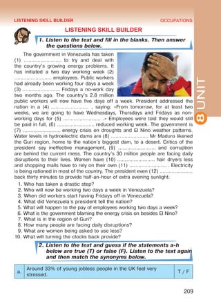 8UNIT
OCCUPATIONS
209
LISTENING SKILL BUILDER
1. Listen to the text and fill in the blanks. Then answer
the questions below.
The government in Venezuela has taken
(1) ……………………. to try and deal with
the country’s growing energy problems. It
has initiated a two day working week (2)
……………………. employees. Public workers
had already been working four days a week
(3) ……………………. Fridays a no-work day
two months ago. The country’s 2.8 million
public workers will now have five days off a week. President addressed the
nation in a (4)  ……………………. , saying: «From tomorrow, for at least two
weeks, we are going to have Wednesdays, Thursdays and Fridays as non-
working days for (5) ……………………. .» Employees were told they would still
be paid in full, (6) ……………………. reduced working week. The government is
(7) ……………………. energy crisis on droughts and El Nino weather patterns.
Water levels in hydroelectric dams are (8) ……………………. Mr Maduro likened
the Guri region, home to the nation’s biggest dam, to a desert. Critics of the
president say ineffective management, (9) ……………………. and corruption
are behind the current mess. The country’s 30 million people are facing daily
disruptions to their lives. Women have (10) ……………………. hair dryers less
and shopping malls have to rely on their own (11) ……………………. . Electricity
is being rationed in most of the country. The president even (12) ………………….
back thirty minutes to provide half-an-hour of extra evening sunlight.
1. Who has taken a drastic step?
2. Who will now be working two days a week in Venezuela?
3. When did workers start having Fridays off in Venezuela?
4. What did Venezuela’s president tell the nation?
5. What will happen to the pay of employees working two days a week?
6. What is the government blaming the energy crisis on besides El Nino?
7. What is in the region of Guri?
8. How many people are facing daily disruptions?
9. What are women being asked to use less?
10. What will turning the clocks back provide?
2. Listen to the text and guess if the statements a-h
below are true (T) or false (F). Listen to the text again
and then match the synonyms below.
a.
Around 33% of young jobless people in the UK feel very
stressed.
T / F
LISTENING SKILL BUILDER
Право для безоплатного розміщення підручника в мережі Інтернет має
Міністерство освіти і науки України http://mon.gov.ua/ та Інститут модернізації змісту освіти https://imzo.gov.ua
 